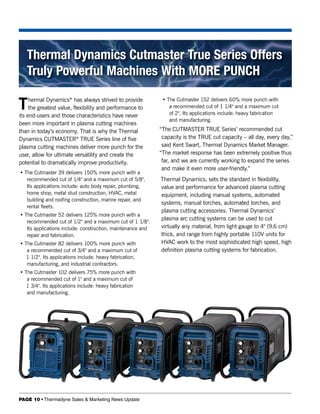 Thermal Dynamics Cutmaster True Series Offers
   Truly Powerful Machines With MORE PUNCH

T    hermal Dynamics® has always strived to provide
     the greatest value, flexibility and performance to
its end-users and those characteristics have never
                                                              • The Cutmaster 152 delivers 60% more punch with
                                                                 a recommended cut of 1 1/4" and a maximum cut
                                                                 of 2". Its applications include: heavy fabrication
                                                                 and manufacturing.
been more important in plasma cutting machines
than in today’s economy. That is why the Thermal             “The CUTMASTER TRUE Series’ recommended cut
Dynamics CUTMASTER® TRUE Series line of five                  capacity is the TRUE cut capacity – all day, every day,”
plasma cutting machines deliver more punch for the            said Kent Swart, Thermal Dynamics Market Manager.
user, allow for ultimate versatility and create the          “The market response has been extremely positive thus
potential to dramatically improve productivity.               far, and we are currently working to expand the series
                                                              and make it even more user-friendly.”
• The Cutmaster 39 delivers 150% more punch with a
   recommended cut of 1/4" and a maximum cut of 5/8".        Thermal Dynamics, sets the standard in flexibility,
   Its applications include: auto body repair, plumbing,     value and performance for advanced plasma cutting
   home shop, metal stud construction, HVAC, metal           equipment, including manual systems, automated
   building and roofing construction, marine repair, and
                                                             systems, manual torches, automated torches, and
   rental fleets.
                                                             plasma cutting accessories. Thermal Dynamics’
• The Cutmaster 52 delivers 125% more punch with a
                                                             plasma arc cutting systems can be used to cut
   recommended cut of 1/2" and a maximum cut of 1 1/8".
   Its applications include: construction, maintenance and   virtually any material, from light gauge to 4" (9.6 cm)
   repair and fabrication.                                   thick, and range from highly portable 110V units for
• The Cutmaster 82 delivers 100% more punch with             HVAC work to the most sophisticated high speed, high
   a recommended cut of 3/4" and a maximum cut of            definition plasma cutting systems for fabrication.
   1 1/2". Its applications include: heavy fabrication,
   manufacturing, and industrial contractors.
• The Cutmaster 102 delivers 75% more punch with
   a recommended cut of 1" and a maximum cut of
   1 3/4". Its applications include: heavy fabrication
   and manufacturing.




PAGE 10 • Thermadyne Sales & Marketing News Update
 