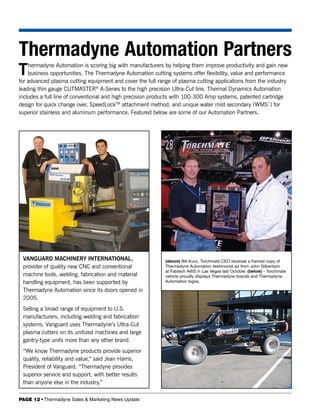 Thermadyne Automation Partners
T   hermadyne Automation is scoring big with manufacturers by helping them improve productivity and gain new
    business opportunities. The Thermadyne Automation cutting systems offer flexibility, value and performance
for advanced plasma cutting equipment and cover the full range of plasma cutting applications from the industry
leading thin gauge CUTMASTER® A-Series to the high precision Ultra-Cut line. Thermal Dynamics Automation
includes a full line of conventional and high precision products with 100-300 Amp systems, patented cartridge
design for quick change over, SpeedLockTM attachment method, and unique water mist secondary (WMS™) for
superior stainless and aluminum performance. Featured below are some of our Automation Partners.




 VANGUARD MACHINERY INTERNATIONAL,                          (above) Bill Kunz, Torchmate CEO receives a framed copy of
 provider of quality new CNC and conventional               Thermadyne Automation testimonial ad from John Gilbertson
                                                            at Fabtech AWS in Las Vegas last October. (below) - Torchmate
 machine tools, welding, fabrication and material           vehicle proudly displays Thermadyne brands and Thermadyne
 handling equipment, has been supported by                  Automation logos.

 Thermadyne Automation since its doors opened in
 2005.
 Selling a broad range of equipment to U.S.
 manufacturers, including welding and fabrication
 systems, Vanguard uses Thermadyne’s Ultra-Cut
 plasma cutters on its unitized machines and large
 gantry-type units more than any other brand.
 “We know Thermadyne products provide superior
 quality, reliability and value,” said Jean Harris,
 President of Vanguard. “Thermadyne provides
 superior service and support, with better results
 than anyone else in the industry.”

PAGE 12 • Thermadyne Sales & Marketing News Update
 