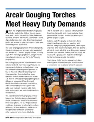 Arcair Gouging Torches
Meet Heavy Duty Demands
A    rcair® has long been considered an arc gouging
     industry leader in the fields of fire and rescue,
underwater construction and demolition, fabricators,
                                                          The Tri-Arc torch can be equipped with any one of
                                                          three interchangeable torch heads, including those
                                                          recommended for defect removal, padwashing and
foundries, and even the military. Arcair offers a brand   general purpose usages.
of product choices from value driven to professional
                                                          Extreme Angle-Arc gouging torches and Extreme
quality and is proud to have their products once again
                                                          straight handle gouging torches speed up weld
validated by these recent tests.
                                                          removal, backgouging, edge preparation, defect repair
The wide-ranging gouging needs of fabrication plants,     and many other metal removal jobs. They are ideal for
shipyards, railroads and farms are being successfully     almost all metals with little or no deformation because
met with Arcair® Extreme® gouging torches, including      the heat input is so low. If saving time and money are
Angle-Arc® manual gouging torches, straight handle        issues with a gouging task, Angle-Arc and straight
manual gouging torches and the Tri-Arc® foundry           handle torches can provide the solution.
gouging torch.
                                                          The Extreme Tri-Arc foundry gouging torch offers
Our Arcair gouging torches have been taken to the         one body that accepts three types of heads so that
extreme level with many new design features and           a combination can be tailored to best fit a specific
improvements. Extreme torches feature a new
four-barrel air nozzle design that optimizes air
flow to the arc to efficiently clean slag from
the groove edge. Optimized air flow allows
operation in areas where noise cannot exceed
115 decibels while achieving acceptable grooves
at lower air pressure and flow. Improved
electrical conduction decreases heat build up
in the cable and torch while superior outer
cable cover materials improves cable life in
harsh environments and resist breakdown from
heat exposure.
The Arcair Extreme family of gouging torches
features four Angle-Arc torches, two straight
handle torches and a single Tri-Arc torch with
three head options. The four Angle-Arc torch
models are designated for either light, medium,
heavy duty or extra heavy-duty performance.
Straight handle torches are specified for
either medium or extra heavy-duty tasks.


PAGE 16 • Thermadyne Sales & Marketing News Update
 