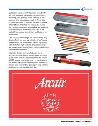 application. Equipped with the proper head, the Tri-
Arc torch speeds up padwashing, removes defects
in castings, and generally cleans a casting of fins,
nails and other unnecessary metal. Tri-Arc is ideal
for users who prefer to eliminate the need for several
different types of torches, not wanting the hassles
and confusion associated with stocking and supplying
several torch types and related parts. This is the
original triple purpose torch known worldwide as an
Arcair staple.
“The K4000 Extreme Angle-Arc Manual Heavy Duty
Gouging Torch has been a great seller for us,” says a
spokesman for the Arcair brand. “With a high quality
cable that offers high heat and abrasion resistance,
and overall rugged construction, it performs well in the
harshest of environments.”
Arcair also designs and manufactures a line of
automatic gouging systems for high speed, and high
quality metal removal. These units utilize the proven
N6000 gouging head and a variety of travel systems
that allow track mounted or plate guided applications
that are ideal for ‘J’ and ‘U’ groove joint prep with low
heat input to minimize plate distortion.




                                                            www.thermadyne.com • Q1 2010 • Page 17
 