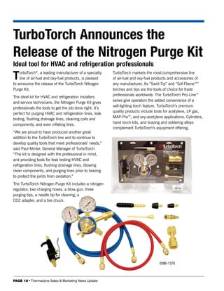 TurboTorch Announces the
Release of the Nitrogen Purge Kit
Ideal tool for HVAC and refrigeration professionals
T   urboTorch®, a leading manufacturer of a specialty
    line of air-fuel and oxy-fuel products, is pleased
to announce the release of the TurboTorch Nitrogen
                                                          TurboTorch markets the most comprehensive line
                                                          of air-fuel and oxy-fuel products and accessories of
                                                          any manufacturer. Its “Swirl-Tip” and “Sof-Flame™”
Purge Kit.                                                torches and tips are the tools of choice for trade
                                                          professionals worldwide. The TurboTorch Pro-Line™
The ideal kit for HVAC and refrigeration installers
                                                          series give operators the added convenience of a
and service technicians, the Nitrogen Purge Kit gives
                                                          self-lighting torch feature. TurboTorch’s premium
professionals the tools to get the job done right. It’s
                                                          quality products include tools for acetylene, LP gas,
perfect for purging HVAC and refrigeration lines, leak
                                                          MAP-Pro™, and oxy-acetylene applications. Cylinders,
testing, flushing drainage lines, cleaning coils and
                                                          hand torch kits, and brazing and soldering alloys
components, and even inflating tires.
                                                          complement TurboTorch’s equipment offering.
“We are proud to have produced another great
addition to the TurboTorch line and to continue to
develop quality tools that meet professionals’ needs,”
said Paul Minter, General Manager of TurboTorch.
“The kit is designed with the professional in mind,
and providing tools for leak testing HVAC and
refrigeration lines, flushing drainage lines, blowing
clean components, and purging lines prior to brazing
to protect the joints from oxidation.”
The TurboTorch Nitrogen Purge Kit includes a nitrogen
regulator, two charging hoses, a blow gun, three
purging tips, a needle tip for cleaning, a
CO2 adapter, and a tire chuck.




                                                                                     0386-1370



PAGE 18 • Thermadyne Sales & Marketing News Update
 