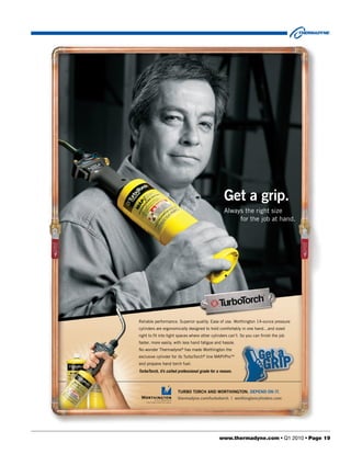 Get a grip.
                                                   Always the right size
                                                        for the job at hand.




Reliable performance. Superior quality. Ease of use. Worthington 14-ounce pressure
cylinders are ergonomically designed to hold comfortably in one hand…and sized
right to ﬁt into tight spaces where other cylinders can’t. So you can ﬁnish the job
faster, more easily, with less hand fatigue and hassle.
No wonder Thermadyne® has made Worthington the
exclusive cylinder for its TurboTorch® line MAP//ProTM
and propane hand torch fuel.
TurboTorch, it’s called professional grade for a reason.



                       TURBO TORCH AND WORTHINGTON. DEPEND ON IT.
                       thermadyne.com/turbotorch | worthingtoncylinders.com




                                                www.thermadyne.com • Q1 2010 • Page 19
 