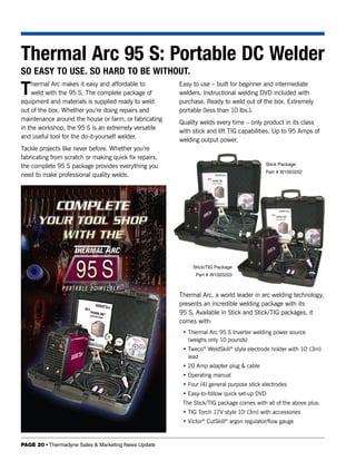 Thermal Arc 95 S: Portable DC Welder
SO EASY TO USE. SO HARD TO BE WITHOUT.

T   hermal Arc makes it easy and affordable to
    weld with the 95 S. The complete package of
equipment and materials is supplied ready to weld
                                                        Easy to use – built for beginner and intermediate
                                                        welders. Instructional welding DVD included with
                                                        purchase. Ready to weld out of the box. Extremely
out of the box. Whether you’re doing repairs and        portable (less than 10 lbs.).
maintenance around the house or farm, or fabricating
                                                        Quality welds every time – only product in its class
in the workshop, the 95 S is an extremely versatile
                                                        with stick and lift TIG capabilities. Up to 95 Amps of
and useful tool for the do-it-yourself welder.
                                                        welding output power.
Tackle projects like never before. Whether you’re
fabricating from scratch or making quick fix repairs,
the complete 95 S package provides everything you                                          Stick Package
                                                                                           Part # W1003202
need to make professional quality welds.




                                                             Stick/TIG Package
                                                              Part # W1003203



                                                        Thermal Arc, a world leader in arc welding technology,
                                                        presents an incredible welding package with its
                                                        95 S. Available in Stick and Stick/TIG packages, it
                                                        comes with:
                                                         • Thermal Arc 95 S Inverter welding power source
                                                           (weighs only 10 pounds)
                                                         • Tweco® WeldSkill® style electrode holder with 10' (3m)
                                                           lead
                                                         • 20 Amp adapter plug & cable
                                                         • Operating manual
                                                         • Four (4) general purpose stick electrodes
                                                         • Easy-to-follow quick set-up DVD
                                                         The Stick/TIG package comes with all of the above plus:
                                                         • TIG Torch 17V style 10' (3m) with accessories
                                                         • Victor® CutSkill® argon regulator/flow gauge


PAGE 20 • Thermadyne Sales & Marketing News Update
 