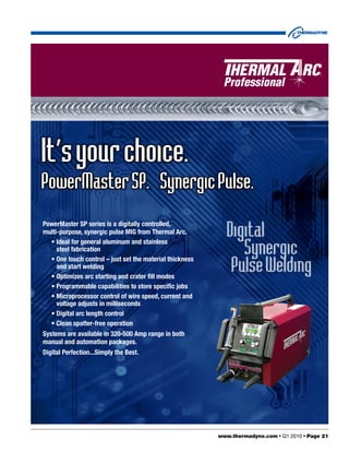 It’s your choice.
PowerMaster SP. Synergic Pulse.

                                                            Digital
PowerMaster SP series is a digitally controlled,
multi-purpose, synergic pulse MIG from Thermal Arc.

                                                                Synergic
  • Ideal for general aluminum and stainless
     steel fabrication

                                                             PulseWelding
  • One touch control – just set the material thickness
     and start welding
  • Optimizes arc starting and crater fill modes
  • Programmable capabilities to store specific jobs
  • Microprocessor control of wire speed, current and
     voltage adjusts in milliseconds
  • Digital arc length control
  • Clean spatter-free operation
Systems are available in 320-500 Amp range in both
manual and automation packages.
Digital Perfection...Simply the Best.




                                                          www.thermadyne.com • Q1 2010 • Page 21
 