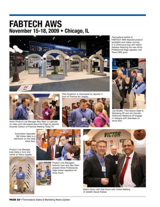 FABTECH AWS
November 15-18, 2009 • Chicago, IL
                                                                                                         Thermadyne exhibit at
                                                                                                         FABTECH AWS featured product
                                                                                                         spotlights and videos running
                                                                                                         in a continuous loop with island
                                                                                                         displays featuring the new Victor
                                                                                                         Professional Edge regulator and
                                                                                                         Tweco MIG guns.




                                                      Pete Anderson is interviewed by reporter in
                                                      front of Thermal Arc display.




                                                                                                         Joe Mueller, Thermadyne Sales 
                                                                                                         Marketing VP and Jim Horvath,
                                                                                                         Distributor Relations VP engage
                                                                                                         in dialogue with attendees on
Victor Product Line Manager Alex Stem is captured                                                        show floor.
on video and interviewed about the Edge by reporter
Amanda Carlson of Practical Welding Today TV.


     Automation Specialist
       Bill Cotten talks to a
    distributor on the trade
                 show floor.


Product Line Manager
Indy Datta is front and
center at Tweco display.


                                            Product Line Managers
                                            Antonio Leon and Alex Stem
                                            prepare Victor Professional
                                            Edge Series regulators for
                                            show hours.




                                                                            Martin Quinn with Zaki Koura with United Welding
                                                                            of Jeddah (Saudi Arabia).


PAGE 22 • Thermadyne Sales  Marketing News Update
 