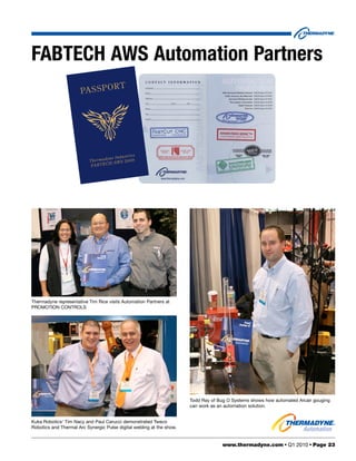 FABTECH AWS Automation Partners
                                            RT
                       PA S S P O




                                                   st ri es
                                       yn e In d u
                           T h er m a d /AW S 2 0 0 9
                            FA B T E  CH




Thermadyne representative Tim Rice visits Automation Partners at
PROMOTION CONTROLS




                                                                       Todd Ray of Bug O Systems shows how automated Arcair gouging
                                                                       can work as an automation solution.


Kuka Robotics’ Tim Nacy and Paul Carucci demonstrated Tweco
Robotics and Thermal Arc Synergic Pulse digital welding at the show.


                                                                                    www.thermadyne.com • Q1 2010 • Page 23
 