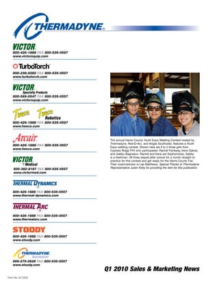 800-426-1888 FAX 800-535-0557
    www.victorequip.com




    800-238-0282 FAX 800-535-0557
    www.turbotorch.com




    800-569-0547 FAX 800-535-0557
    www.victorequip.com




    800-426-1888 FAX 800-535-0557
    www.tweco.com



                                     The annual Harris County Youth Expo Welding Contest hosted by
                                     Thermadyne, Red-D-Arc, and Airgas Southwest, features a Youth
    800-426-1888 FAX 800-535-0557
                                     Expo welding contest. Shown here are (l to r) three girls from
    www.tweco.com                    Cypress Ridge FFA who participated: Rachel Feinberg, Irene Galvez,
                                     and Gabby Bagnasco. Rachel and Irene are Sophomores, Gabby
                                     is a freshman. All three stayed after school for a month straight to
                                     practice for this contest and get ready for the Harris County Fair.
                                     Their coach/advisor is Lee Matthews. Special Thanks to Thermadyne
    800-382-8187 FAX 800-535-0557    Representative Justin Kirby for providing the item for this publication.
    www.victormed.com




    800-426-1888 FAX 800-535-0557
    www.thermal-dynamics.com




    800-426-1888 FAX 800-535-0557
    www.thermalarc.com




    800-426-1888 FAX 800-535-0557
    www.stoody.com




    866-279-2628 FAX 800-535-0557
    www.stoody.com
                                    Q1 2010 Sales  Marketing News
Form No. 67-1002
 