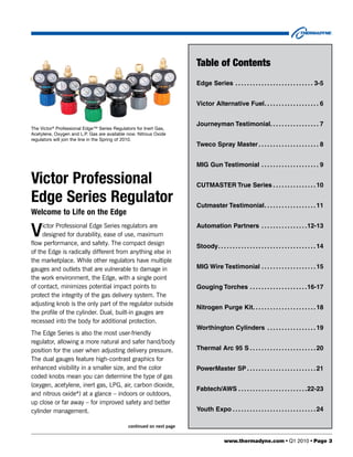 Table of Contents
                                                                      Edge Series  .  .  .  .  .  .  .  .  .  .  .  .  .  .  .  .  .  .  .  .  .  .  .  .  .  .  . 3-5


                                                                      Victor Alternative Fuel .  .  .  .  .  .  .  .  .  .  .  .  .  .  .  .  .  .  . 6


                                                                      Journeyman Testimonial .  .  .  .  .  .  .  .  .  .  .  .  .  .  .  .  . 7
The Victor® Professional Edge™ Series Regulators for Inert Gas,
Acetylene, Oxygen and L.P. Gas are available now. Nitrous Oxide
regulators will join the line in the Spring of 2010.
                                                                      Tweco Spray Master  .  .  .  .  .  .  .  .  .  .  .  .  .  .  .  .  .  .  .  .  . 8


                                                                      MIG Gun Testimonial  .  .  .  .  .  .  .  .  .  .  .  .  .  .  .  .  .  .  .  . 9

Victor Professional                                                   CUTMASTER True Series  .  .  .  .  .  .  .  .  .  .  .  .  .  .  . 10

Edge Series Regulator                                                 Cutmaster Testimonial .  .  .  .  .  .  .  .  .  .  .  .  .  .  .  .  .  . 11
Welcome to Life on the Edge

V    ictor Professional Edge Series regulators are
     designed for durability, ease of use, maximum
flow performance, and safety. The compact design
                                                                      Automation Partners  .  .  .  .  .  .  .  .  .  .  .  .  .  .  .  .12-13


                                                                      Stoody .  .  .  .  .  .  .  .  .  .  .  .  .  .  .  .  .  .  .  .  .  .  .  .  .  .  .  .  .  .  .  .  .  . 14
of the Edge is radically different from anything else in
the marketplace. While other regulators have multiple
gauges and outlets that are vulnerable to damage in                   MIG Wire Testimonial  .  .  .  .  .  .  .  .  .  .  .  .  .  .  .  .  .  .  . 15
the work environment, the Edge, with a single point
of contact, minimizes potential impact points to                      Gouging Torches  .  .  .  .  .  .  .  .  .  .  .  .  .  .  .  .  .  .  .  .16-17
protect the integrity of the gas delivery system. The
adjusting knob is the only part of the regulator outside
                                                                      Nitrogen Purge Kit .  .  .  .  .  .  .  .  .  .  .  .  .  .  .  .  .  .  .  .  .  . 18
the profile of the cylinder. Dual, built-in gauges are
recessed into the body for additional protection.
                                                                      Worthington Cylinders  .  .  .  .  .  .  .  .  .  .  .  .  .  .  .  .  . 19
The Edge Series is also the most user-friendly
regulator, allowing a more natural and safer hand/body
position for the user when adjusting delivery pressure.               Thermal Arc 95 S  .  .  .  .  .  .  .  .  .  .  .  .  .  .  .  .  .  .  .  .  .  .  . 20
The dual gauges feature high-contrast graphics for
enhanced visibility in a smaller size, and the color                  PowerMaster SP  .  .  .  .  .  .  .  .  .  .  .  .  .  .  .  .  .  .  .  .  .  .  .  . 21
coded knobs mean you can determine the type of gas
(oxygen, acetylene, inert gas, LPG, air, carbon dioxide,
                                                                      Fabtech/AWS  .  .  .  .  .  .  .  .  .  .  .  .  .  .  .  .  .  .  .  .  .  .  .  .22-23
and nitrous oxide*) at a glance – indoors or outdoors,
up close or far away – for improved safety and better
cylinder management.                                                  Youth Expo  .  .  .  .  .  .  .  .  .  .  .  .  .  .  .  .  .  .  .  .  .  .  .  .  .  .  .  .  . 24

                                             continued on next page


                                                                                             www.thermadyne.com • Q1 2010 • Page 3
 