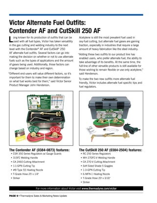 Victor Alternate Fuel Outfits:
Contender AF and CutSkill 250 AF
L   ong known for its production of outfits that can be
    used with all fuel types, Victor has taken versatility
in the gas cutting and welding industry to the next
                                                             Acetylene is still the most prevalent fuel used in
                                                             oxy-fuel cutting, but alternate fuel gases are gaining
                                                             traction, especially in industries that require a large
level with the Contender® AF and CutSkill® 250               amount of heavy fabrication like the steel industry.
AF alternate fuel outfits. Several factors can go into
                                                             “Adding these two outfits to our product line has
making the decision on whether or not to use alternate
                                                              enabled users, who prefer alternate fuel, the ability to
fuels such as the types of applications and the amount
                                                              take advantage of its benefits. At the same time, the
of gases being used. Additionally, those factors can
                                                              full-line of other versatile products is still available for
change based on industry and region.
                                                              those wishing to remain flexible or use only acetylene,”
“Different end-users will value different factors, so it’s    said Henderson.
 important for them to make their own determination
                                                             To make the two new outfits more alternate fuel
 on what fuel works best for them,” said Victor Senior
                                                             friendly, Victor includes alternate fuel specific tips and
 Product Manager John Henderson.
                                                             fuel regulators.




The Contender AF (0384-0873) features:                       The CutSkill 250 AF (0384-2504) features:
  • CSR 350 Series Regulators w/ Gauge Guards                  • RC 250 Series Regulators
  • 315FC Welding Handle                                       • WH 270FC-V Welding Handle
  • CA 2460 Cutting Attachment                                 • CA 270-V Cutting Attachment
  • 1-1-GPN Cutting Tip                                        • Soft Sided Shade 5 Goggles
  • #8 Type 55 Heating Nozzle                                  • 1-3-GPN Cutting Tip
  • T-Grade Hose 25' x 1/4"                                    • 6-MFN-1 Heating Nozzle
  • Striker                                                    • T-Grade Hose 20' x 3/16"
                                                               • Striker

                          For more information about Victor visit www.thermadyne.com/victor

PAGE 6 • Thermadyne Sales & Marketing News Update
 