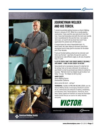 JOURNEYMAN WELDER
  AND HIS TORCH.
 “I started my portable welding business as Harry’s Welding
  Service in January of 1972. What I do is mainly pipeline
  construction. I have used this very same torch since that
  time. I have had tremendous luck with this torch and recently
  had it reconditioned for the very ﬁrst time. I am ready to
  retire soon, so I want to let you know how much I have
  appreciated this product over all these years.”
  If anyone knows the value of dependable tools, it’s
  Harry Cazett. He’s been relying on the exact same Victor
  Journeyman torch to help grow his business for the better
  part of four decades.
 “I had just ﬁnished welding school and my instructor said
  Victor was the best,” says Harry. He says he’s used his
  Journeyman to make different angles on all sizes of pipeline
  from 2” to 48”.
 “A LOT OF PEOPLE DON’T GIVE CREDIT WHERE IT BELONGS,”
  SAYS HARRY. “I HAVE TO GIVE CREDIT TO VICTOR.”
  Harry stands by his Journeyman because it’s stood by him
  for so long. Even as he nears retirement, he continues to
  pay tribute to a tool he purchased even before he started his
  business. “My Victor torch has helped me get to where I am
  today,” he says. “It’s helped me tell my story.”
  HARRY CAZETT
  Harry’s Welding Service
  Diamond Bar, California
  Harry carries the torch – will you?
  THERMADYNE, A GLOBAL CUTTING AND WELDING LEADER, joins the
  American Welding Society in encouraging individuals to practice
  the art, craftsmanship and professions of welding, metalworking
  and fabrication. Victor, Thermal Dynamics, Thermal Arc, Arcair,
  Tweco, Stoody, Cigweld and TurboTorch are among the Thermadyne
  family of brands that you can count on for safety, reliability
  and quality.




www.thermadyne.com




                www.thermadyne.com • Q1 2010 • Page 7
 