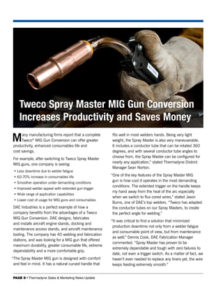 Tweco Spray Master MIG Gun Conversion
    Increases Productivity and Saves Money
M    any manufacturing firms report that a complete
     Tweco® MIG Gun Conversion can offer greater
productivity, enhanced consumables life and
                                                         fits well in most welders hands. Being very light
                                                         weight, the Spray Master is also very maneuverable.
                                                         It includes a conductor tube that can be rotated 360
cost savings.                                            degrees, and with several conductor tube angles to
                                                         choose from, the Spray Master can be configured for
For example, after switching to Tweco Spray Master
                                                         nearly any application,” stated Thermadyne District
MIG guns, one company is seeing:
                                                         Manager Sean Norton.
 • Less downtime due to welder fatigue
 • 60-70% increase in consumables life                   “One of the key features of the Spray Master MIG
 • Smoother operation under demanding conditions
                                                          gun is how cool it operates in the most demanding
                                                          conditions. The extended trigger on the handle keeps
 • Improved welder appeal with extended gun trigger
                                                          my hand away from the heat of the arc especially
 • Wide range of application capabilities
                                                          when we switch to flux cored wires,” stated Jason
 • Lower cost of usage for MIG guns and consumables
                                                          Burns, one of DAE’s top welders. “Tweco has adapted
DAE Industries is a perfect example of how a              the conductor tubes on our Spray Masters, to create
company benefits from the advantages of a Tweco           the perfect angle for welding.”
MIG Gun Conversion. DAE designs, fabricates
                                                         “It was critical to find a solution that minimized
and installs aircraft engine stands, docking and
                                                          production downtime not only from a welder fatigue
maintenance access stands, and aircraft maintenance
                                                          and consumable point of view, but from maintenance
tooling. The company has 40 welding and fabrication
                                                          as well,” Dennis Cook, DAE Fabrication Manager
stations, and was looking for a MIG gun that offered
                                                          commented. “Spray Master has proven to be
maximum durability, greater consumable life, extreme
                                                          extremely dependable and tough with zero failures to
dependability and a more comfortable grip.
                                                          date, not even a trigger switch. As a matter of fact, we
“The Spray Master MIG gun is designed with comfort        haven’t even needed to replace any liners yet, the wire
 and feel in mind. It has a natural curved handle that    keeps feeding extremely smooth.”


PAGE 8 • Thermadyne Sales & Marketing News Update
 