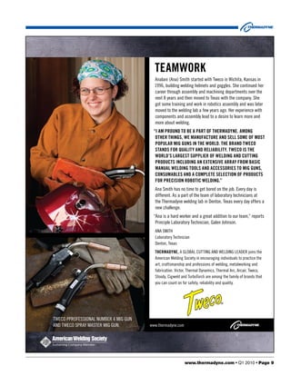 teamworK
                                         Analani (Ana) Smith started with Tweco in Wichita, Kansas in
                                         1996, building welding helmets and goggles. She continued her
                                         career through assembly and machining departments over the
                                         next 8 years and then moved to Texas with the company. She
                                         got some training and work in robotics assembly and was later
                                         moved to the welding lab a few years ago. Her experience with
                                         components and assembly lead to a desire to learn more and
                                         more about welding.
                                        “I am pround to be a part of thermadyne. among
                                         other thIngs, we manufacture and sell some of most
                                         popular mIg guns In the world. the brand tweco
                                         stands for qualIty and relIabIlIty. tweco Is the
                                         world’s largest supplIer of weldIng and cuttIng
                                         products IncludIng an extensIve array from basIc
                                         manual weldIng tools and accessorIes to mIg guns,
                                         consumables and a complete selectIon of products
                                         for precIsIon robotIc weldIng.”
                                         Ana Smith has no time to get bored on the job. Every day is
                                         different. As a part of the team of laboratory technicians at
                                         the Thermadyne welding lab in Denton, Texas every day offers a
                                         new challenge.
                                         “Ana is a hard worker and a great addition to our team,” reports
                                          Principle Laboratory Technician, Galen Johnson.
                                         ANA SMITH
                                         Laboratory Technician
                                         Denton, Texas
                                         thermadyne, A GLOBAL CUTTING AND WELDING LEADER joins the
                                         American Welding Society in encouraging individuals to practice the
                                         art, craftsmanship and professions of welding, metalworking and
                                         fabrication. Victor, Thermal Dynamics, Thermal Arc, Arcair, Tweco,
                                         Stoody, Cigweld and TurboTorch are among the family of brands that
                                         you can count on for safety, reliability and quality.




TWECO PPROFESSIONAL NUMBER 4 MIG GUN
AND TWECO SPRAY MASTER MIG GUN.        www.thermadyne.com




                                                            www.thermadyne.com • Q1 2010 • Page 9
 