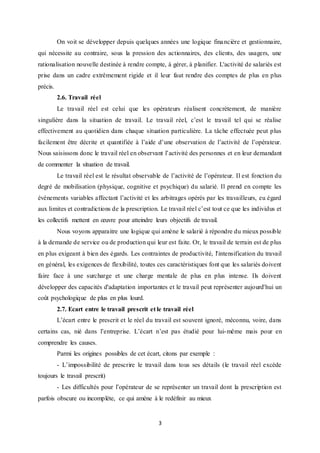 3
On voit se développer depuis quelques années une logique financière et gestionnaire,
qui nécessite au contraire, sous la pression des actionnaires, des clients, des usagers, une
rationalisation nouvelle destinée à rendre compte, à gérer, à planifier. L'activité de salariés est
prise dans un cadre extrêmement rigide et il leur faut rendre des comptes de plus en plus
précis.
2.6. Travail réel
Le travail réel est celui que les opérateurs réalisent concrètement, de manière
singulière dans la situation de travail. Le travail réel, c’est le travail tel qui se réalise
effectivement au quotidien dans chaque situation particulière. La tâche effectuée peut plus
facilement être décrite et quantifiée à l’aide d’une observation de l’activité de l’opérateur.
Nous saisissons donc le travail réel en observant l’activité des personnes et en leur demandant
de commenter la situation de travail.
Le travail réel est le résultat observable de l’activité de l’opérateur. Il est fonction du
degré de mobilisation (physique, cognitive et psychique) du salarié. Il prend en compte les
événements variables affectant l’activité et les arbitrages opérés par les travailleurs, eu égard
aux limites et contradictions de la prescription. Le travail réel c’est tout ce que les individus et
les collectifs mettent en œuvre pour atteindre leurs objectifs de travail.
Nous voyons apparaitre une logique qui amène le salarié à répondre du mieux possible
à la demande de service ou de production qui leur est faite. Or, le travail de terrain est de plus
en plus exigeant à bien des égards. Les contraintes de productivité, l'intensification du travail
en général, les exigences de flexibilité, toutes ces caractéristiques font que les salariés doivent
faire face à une surcharge et une charge mentale de plus en plus intense. Ils doivent
développer des capacités d'adaptation importantes et le travail peut représenter aujourd'hui un
coût psychologique de plus en plus lourd.
2.7. Ecart entre le travail prescrit et le travail réel
L’écart entre le prescrit et le réel du travail est souvent ignoré, méconnu, voire, dans
certains cas, nié dans l’entreprise. L’écart n’est pas étudié pour lui-même mais pour en
comprendre les causes.
Parmi les origines possibles de cet écart, citons par exemple :
- L’impossibilité de prescrire le travail dans tous ses détails (le travail réel excède
toujours le travail prescrit)
- Les difficultés pour l’opérateur de se représenter un travail dont la prescription est
parfois obscure ou incomplète, ce qui amène à le redéfinir au mieux
 