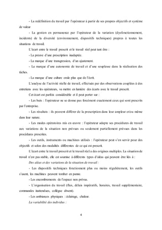 4
- La redéfinition du travail par l’opérateur à partir de ses propres objectifs et système
de valeur
- La gestion en permanence par l’opérateur de la variation (dysfonctionnement,
incidents) de la diversité (environnement, dispositifs techniques) propres à toutes les
situations de travail.
L’écart entre le travail prescrit et le travail réel peut tant être :
- La preuve d’une prescription inadaptée.
- La marque d’une transgression, d’un ajustement.
- La marque d’une autonomie de travail et d’une souplesse dans la réalisation des
tâches.
- La marque d’une culture orale plus que de l’écrit.
L’analyse de l’activité réelle de travail, effectuée par des observations couplées à des
entretiens avec les opérateurs, va mettre en lumière des écarts avec le travail prescrit.
Cet écart est parfois considérable et il peut porter sur :
- Les buts : l’opérateur ne se donne pas forcément exactement ceux qui sont prescrits
par l’entreprise.
- Les résultats : ils peuvent différer de la prescription dans leur ampleur et/ou même
dans leur nature.
- Les modes opératoires mis en œuvre : l’opérateur adapte ses procédures de travail
aux variations de la situation non prévues ou seulement partiellement prévues dans les
procédures prescrites.
- Les outils, instruments ou machines utilisés : l’opérateur peut s’en servir pour des
objectifs et selon des modalités différentes de ce qui est prescrit.
L’écart entre le travail prescrit et le travail réel a des origines multiples. La situation de
travail n’est pas stable, elle est soumise à différents types d’aléas qui peuvent être liés à :
Des aléas et des variations de la situation de travail :
- Les dispositifs techniques fonctionnent plus ou moins régulièrement, les outils
s’usent, les machines peuvent tomber en panne.
- Les encombrements de l’espace non prévus.
- L’organisation du travail (flux, délais impératifs, horaires, travail supplémentaire,
commandes inattendues, collègue absent).
- Les ambiances physiques : éclairage, chaleur.
La variabilité des individus :
 