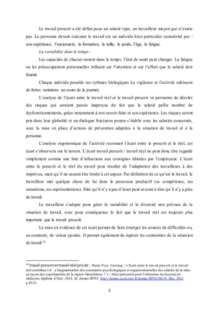 5
Le travail prescrit a été défini pour un salarié type, un travailleur moyen qui n’existe
pas. La personne devant exécuter le travail est un individu bien particulier caractérisé par :
son expérience, l’ancienneté, la formation, la taille, le poids, l’âge, la fatigue.
La variabilité dans le temps :
Les capacités de chacun varient dans le temps, l’état de santé peut changer. La fatigue
ou les préoccupations personnelles influent sur l’attention et sur l’effort que le salarié doit
fournir.
Chaque individu possède ses rythmes biologiques La vigilance et l’activité subissent
de fortes variations au cours de la journée.
L’analyse de l’écart entre le travail réel et le travail prescrit va permettre de déceler
des risques qui seraient passés inaperçus du fait que le salarié pallie nombre de
dysfonctionnements, grâce notamment à son savoir-faire et son expérience. Les risques seront
pris dans leur globalité et un dialogue fructueux pourra s’établir avec les salariés concernés,
avec la mise en place d’actions de prévention adaptées à la situation de travail et à la
personne.
L’analyse ergonomique de l’activité reconnait l’écart entre le prescrit et le réel, cet
écart s’observera sur le terrain. L’écart travail prescrit / travail réel ne peut donc être regardé
simplement comme une liste d’infractions aux consignes édictées par l’employeur. L’écart
entre le prescrit et le réel du travail peut résulter de l’adaptation des travailleurs à des
imprévus, mais qu’il ne saurait être limité à cet aspect. Par définition de ce qu’est le travail, le
travailleur met quelque chose de lui dans le processus productif (sa compétence, ses
sensations, ses représentations). Dire qu’il n’y a pas d’écart peut revenir à dire qu’il n’y a plus
de travail.
Le travailleur s’adapte pour gérer la variabilité et la diversité non prévues de la
situation de travail, avec pour conséquence le fait que le travail réel est toujours plus
important que le travail prescrit.
La mise en évidence de cet écart permet de faire émerger les sources de difficultés ou,
au contraire, de valeur ajoutée. Il permet également de repérer les contraintes de la situation
de travail.18
18
travail prescritettravail réel prisde : Pierre-Yves Castang : « Ecart entre le travail prescrit et le travail
réel contribue-t-il _a l'augmentation des contraintes psychologiques et organisationnelles des salariés de la mise
en rayon des supermarchés de la région Grenobloise ? » ; thèse présentée pour l’obtention du doctorat en
médecine diplôme d’Etat ; HAL Id: dumas-00763 http://dumas.ccsd.cnrs.fr/dumas-00763188.10 Déc. 2012.
p.45-51.
 