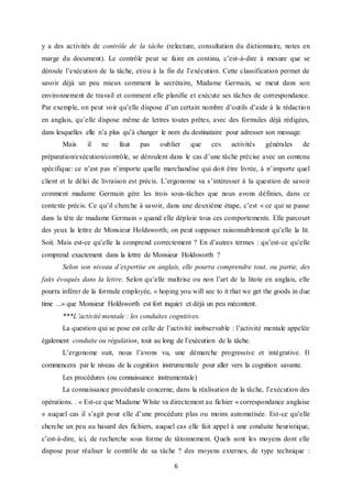 6
y a des activités de contrôle de la tâche (relecture, consultation du dictionnaire, notes en
marge du document). Le contrôle peut se faire en continu, c’est-à-dire à mesure que se
déroule l’exécution de la tâche, et/ou à la fin de l’exécution. Cette classification permet de
savoir déjà un peu mieux comment la secrétaire, Madame Germain, se meut dans son
environnement de travail et comment elle planifie et exécute ses tâches de correspondance.
Par exemple, on peut voir qu’elle dispose d’un certain nombre d’outils d’aide à la rédactio n
en anglais, qu’elle dispose même de lettres toutes prêtes, avec des formules déjà rédigées,
dans lesquelles elle n’a plus qu’à changer le nom du destinataire pour adresser son message.
Mais il ne faut pas oublier que ces activités générales de
préparation/exécution/contrôle, se déroulent dans le cas d’une tâche précise avec un contenu
spécifique: ce n’est pas n’importe quelle marchandise qui doit être livrée, à n’importe quel
client et le délai de livraison est précis. L’ergonome va s’intéresser à la question de savoir
comment madame Germain gère les trois sous-tâches que nous avons définies, dans ce
contexte précis. Ce qu’il cherche à savoir, dans une deuxième étape, c’est « ce qui se passe
dans la tête de madame Germain » quand elle déploie tous ces comportements. Elle parcourt
des yeux la lettre de Monsieur Holdsworth; on peut supposer raisonnablement qu’elle la lit.
Soit. Mais est-ce qu’elle la comprend correctement ? En d’autres termes : qu’est-ce qu’elle
comprend exactement dans la lettre de Monsieur Holdsworth ?
Selon son niveau d’expertise en anglais, elle pourra comprendre tout, ou partie, des
faits évoqués dans la lettre. Selon qu’elle maîtrise ou non l’art de la litote en anglais, elle
pourra inférer de la formule employée, « hoping you will see to it that we get the goods in due
time ...» que Monsieur Holdsworth est fort inquiet et déjà un peu mécontent.
***L’activité mentale : les conduites cognitives.
La question qui se pose est celle de l’activité inobservable : l’activité mentale appelée
également conduite ou régulation, tout au long de l’exécution de la tâche.
L’ergonome suit, nous l’avons vu, une démarche progressive et intégrative. Il
commencera par le niveau de la cognition instrumentale pour aller vers la cognition savante.
Les procédures (ou connaissance instrumentale)
La connaissance procédurale concerne, dans la réalisation de la tâche, l’exécution des
opérations. . « Est-ce que Madame White va directement au fichier « correspondance anglaise
» auquel cas il s’agit pour elle d’une procédure plus ou moins automatisée. Est-ce qu’elle
cherche un peu au hasard des fichiers, auquel cas elle fait appel à une conduite heuristique,
c’est-à-dire, ici, de recherche sous forme de tâtonnement. Quels sont les moyens dont elle
dispose pour réaliser le contrôle de sa tâche ? des moyens externes, de type technique :
 