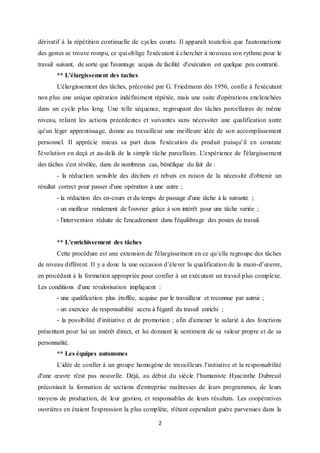 2
dérivatif à la répétition continuelle de cycles courts. Il apparaît toutefois que l'automatisme
des gestes se trouve rompu, ce qui oblige l'exécutant à chercher à nouveau son rythme pour le
travail suivant, de sorte que l'avantage acquis de facilité d'exécution est quelque peu contrarié.
** L'élargissement des taches
L'élargissement des tâches, préconisé par G. Friedmann dès 1956, confie à l'exécutant
non plus une unique opération indéfiniment répétée, mais une suite d'opérations enclenchées
dans un cycle plus long. Une telle séquence, regroupant des tâches parcellaires de même
niveau, reliant les actions précédentes et suivantes sans nécessiter une qualification autre
qu'un léger apprentissage, donne au travailleur une meilleure idée de son accomplissement
personnel. Il apprécie mieux sa part dans l'exécution du produit puisqu’il en constate
l'évolution en deçà et au-delà de la simple tâche parcellaire. L'expérience de l'élargissement
des tâches s'est révélée, dans de nombreux cas, bénéfique du fait de :
- la réduction sensible des déchets et rebuts en raison de la nécessité d'obtenir un
résultat correct pour passer d'une opération à une autre ;
- la réduction des en-cours et du temps de passage d'une tâche à la suivante ;
- un meilleur rendement de l'ouvrier grâce à son intérêt pour une tâche variée ;
- l'intervention réduite de l'encadrement dans l'équilibrage des postes de travail.
** L'enrichissement des tâches
Cette procédure est une extension de l'élargissement en ce qu’elle regroupe des tâches
de niveau différent. Il y a donc la une occasion d’élever la qualification de la main-d’œuvre,
en procédant à la formation appropriée pour confier à un exécutant un travail plus complexe.
Les conditions d'une revalorisation impliquent :
- une qualification plus étoffée, acquise par le travailleur et reconnue par autrui ;
- un exercice de responsabilité accru à l'égard du travail enrichi ;
- la possibilité d'initiative et de promotion ; afin d'amener le salarié à des fonctions
présentant pour lui un intérêt direct, et lui donnant le sentiment de sa valeur propre et de sa
personnalité.
** Les équipes autonomes
L'idée de confier à un groupe homogène de travailleurs l'initiative et la responsabilité
d'une œuvre n'est pas nouvelle. Déjà, au début du siècle l'humaniste Hyacinthe Dubreuil
préconisait la formation de sections d'entreprise maîtresses de leurs programmes, de leurs
moyens de production, de leur gestion, et responsables de leurs résultats. Les coopératives
ouvrières en étaient l'expression la plus complète, n'étant cependant guère parvenues dans la
 
