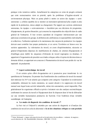 3
pratique à des tentatives stables. Actuellement les entreprises en veine de progrès estiment
que cette restructuration vient en priorité, après les problèmes d’hygiène-sécurité et
environnement physique. Mais on pense plutôt à mettre en action des équipes « semi-
autonomes », cellules capables de se montrer un instrument opérationnel plus souple et plus
rapide de la production, mieux adapté au changement. Par rapport aux sections entièrement
autonomes, les équipes « semi-autonomes » n'accèdent pas aux décisions de programme,
d'équipements, de gestion financière, qui concerne les responsables des objectifs dans le cadre
général de l'entreprise. Il leur revient cependant de s'organiser intérieurement par une
judicieuse constitution du groupe, la définition des attributions et responsabilités individuelles
et collectives, l’utilisation optimale et la maintenance des moyens de production. Les équipes
doivent aussi contrôler leur propre production, et en suivre l’évolution en liaison avec les
sections apparentées. La valorisation du travail, en cours d'expérimentation, nécessite en
général d'importantes dépenses de modifications de chaînes, de création d'équipements et
d'outillages pour établir les séquences d’éléments de travail regroupées ou étendues. Il
appartient à l'organisation de procéder aux études critiques utiles à la prise de décision dans ce
domaine délicat, en apportant son concours à l'humanisation du travail sans perdre de vue les
impératifs de productivité.
** Aspect sociotechnique du travail
Il est certain qu'un effort d'organisation est à poursuivre pour transformer la vie
quotidienne de l'entreprise. En premier lieu l'amélioration des conditions de travail du manuel
doit intéresser les 54 % de salariés que comporte cette catégorie. Cependant la revalorisation
souhaitable, réduisant les écarts statutaires, ne saurait aboutir à la suppression du travail
manuel sans lequel toute activité industrielle, même très automatisée, serait impossible. Plus
généralement les organismes officiels et privés s’orientent vers des analyses sociotechniques
confrontant les acteurs du travail et l'équipement dont ils disposent dans le but de déboucher
sur une véritable humanisation productive de l'activité. C'est l'ambition d'une véritable
sociothérapie de l’entreprise.
a- Les modes de diagnostic des conditions de travail :26
Le but visé et l’objectif à atteindre par une action de diagnostic et d’analyse des
conditions de travail est celui de déterminé « là où des situations critiques se sont produite
26 Yatim Mohamed : « impact physique du travail sur la motivation des travailleurs. » mémoire de magister ;
sous la direction de : Mr. Bendiabdellah Abdeslam ; 2002-2003. P.13-25.
 