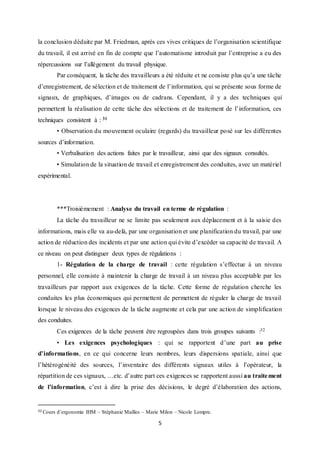 5
la conclusion déduite par M. Friedman, après ces vives critiques de l’organisation scientifique
du travail, il est arrivé en fin de compte que l’automatisme introduit par l’entreprise a eu des
répercussions sur l’allègement du travail physique.
Par conséquent, la tâche des travailleurs a été réduite et ne consiste plus qu’a une tâche
d’enregistrement, de sélection et de traitement de l’information, qui se présente sous forme de
signaux, de graphiques, d’images ou de cadrans. Cependant, il y a des techniques qui
permettent la réalisation de cette tâche des sélections et de traitement de l’information, ces
techniques consistent à : 31
• Observation du mouvement oculaire (regards) du travailleur posé sur les différentes
sources d’information.
• Verbalisation des actions faites par le travailleur, ainsi que des signaux consultés.
• Simulation de la situation de travail et enregistrement des conduites, avec un matériel
expérimental.
***Troisièmement : Analyse du travail en terme de régulation :
La tâche du travailleur ne se limite pas seulement aux déplacement et à la saisie des
informations, mais elle va au-delà, par une organisation et une planification du travail, par une
action de réduction des incidents et par une action qui évite d’excéder sa capacité de travail. A
ce niveau on peut distinguer deux types de régulations :
1- Régulation de la charge de travail : cette régulation s’effectue à un niveau
personnel, elle consiste à maintenir la charge de travail à un niveau plus acceptable par les
travailleurs par rapport aux exigences de la tâche. Cette forme de régulation cherche les
conduites les plus économiques qui permettent de permettent de réguler la charge de travail
lorsque le niveau des exigences de la tâche augmente et cela par une action de simplification
des conduites.
Ces exigences de la tâche peuvent être regroupées dans trois groupes suivants :32
• Les exigences psychologiques : qui se rapportent d’une part au prise
d’informations, en ce qui concerne leurs nombres, leurs dispersions spatiale, ainsi que
l’hétérogénéité des sources, l’inventaire des différents signaux utiles à l’opérateur, la
répartition de ces signaux, …etc. d’autre part ces exigences se rapportent aussi au traitement
de l’information, c’est à dire la prise des décisions, le degré d’élaboration des actions,
32 Cours d’ergonomie IHM – Stéphanie Mailles – Marie Milon – Nicole Lompre.
 