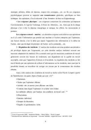 6
stratégies utilisées, délais de réponse, respect des consignes,…etc. en fin ces exigences
psychologiques peuvent se rapporter aux connaissances générales, spécifiques ou bien
techniques des opérateurs, d’ou la nécessité d’une formation de base ou d’apprentissage.
• Les exigences physiques : ces exigences concernent les contraintes qu’imposent
l’environnement, il s’agit de l’éclairage, le bruit, les vibrations,…etc. Ainsi que de la charge
physique c’est à dire la dépense énergétique et statique, les efforts, les mouvements et
postures.
Les exigences sensori – motrice : ces dernières exigence sont relatives aux opérations
ou il y’a entre l’information que produit une machine et l’action entreprise par l’opérateur,
une liaison directe, c’est le délai que sépare l’apparition des informations et le début de
l’action, ainsi que du degré de précision de l’action sur la commende,…etc.
2 - Régulation des incidents : L’analyse des incidents survenus pendant une période a
été privilégié depuis par l’ergonomie, car cette dernière analyse traduisait souvent une
mauvaise adaptation du matériel. On a constaté aussi que de mauvaises conditions de travail
généreront souvent des baisses de rendement, une dégradation de la qualité du travail
accomplis, ainsi que l’apparition d’erreurs et d’accidents. La régulation des incidents se fait
tout d’abords par une opération de collecte d’informations sur les incidents, mais aussi par la
possibilité donnée au travailleur de corriger ces erreurs par la connaissance des résultats
obtenus.
Aussi, cette analyse des conditions de travail se réalise selon Nicole Lompré à partir
de l’identification de quatre objets d’étude qui sont : (1)33
• Opérateurs.
• Tâches que l’opérateur effectue.
• Activités mis en œuvres pour effectuer une tâche.
• Contexte dans lequel l’opérateur et sa tâche vont évoluer.
Les méthodes utilisées par l’analyse des conditions de travail sont : 34
• Observations.
• Entretien individuel.
• Groupes de discussion.
• Enquête et questionnaires écrits.
33 Cours d’ergonomie IHM – Stéphanie Mailles – Marie Milon – Nicole Lompré
34 Introduction aux méthodes en ergonomie – Lecomte Nathalie– support de cours – 04/10/99 -ULB
 