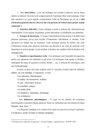 7
1 – Les observations : c’est une technique qui consiste à observer soit de façon
directe ou indirecte l’activité ou le comportement de l’opérateur. Dans cette technique, il faut
faire attention à ce qu’on appelle communément l’effet de Hawthorne qui est un « effet
d’activation générale chez les observés due à la présence de l’observateur perçue comme
valorisante »
2 - Entretien individuel : Cette technique consiste à collecter des informations par
l’intermédiaire et aux moyens de questions posées directement et verbalement aux opérateurs.
3 – Groupes de discussions : C’est par l’intermédiaire de discussions et de débat entre
plusieurs personnes, qu’on peut récolter d’importantes informations et données. Cette
discussion est dirigée par un animateur. Cette technique permet de réaliser une sorte
d’interaction sociale entre plusieurs personnes, qui aboutira à une sorte de créativité et de
dynamique au sein du groupe, ce qui résultera et donnera une synthèse riche de données et de
renseignements.
4 - Enquêtes et questionnaires écrits : Ces techniques sont l’ensemble des questions
posées aux opérateurs soit oralement ou par écrits. Ces techniques sont rapides et flexibles,
mélangeant des types de questions ouvertes, fermés…...etc, et utilisant des statistiques, ainsi
que l’échantillonnage.
En plus, on peut citer aussi toujours selon N. Lecomte, d’autres types de méthodes
utilisées qui sont spécifique à l’ergonomie, ce sont :
• Les indicateurs physiologiques.
• L’analyse des mouvements oculaires.
• L’auto - observation du poste.
• Les incidents critiques.
• La double tâche.
• La simulation, maquettage, prototypage.
• La verbalisation.
– Les indicateurs physiologiques : Il s’agit ici de mesurer les constantes
physiologiques concernant chaque opérateur. Parmi ces indicateurs qui sont utilisées de façon
fréquente, nous citons : 35
• La fréquence cardiaque et le volume d’air expiré au cours du travail par l’opérateur.
Cet indicateur permet d’évaluer la dépense énergétique.
35 Introduction aux méthodes en ergonomie – Lecomte Nathalie– support de cours – 04/10/99 -ULB
 