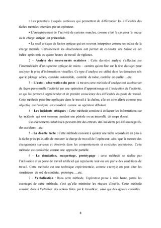 8
• Les potentiels évoqués corticaux qui permettent de différencier les difficultés des
tâches mentales exercées par un opérateur.
• L’enregistrement de l’activité de certains muscles, comme c’est le cas pour la nuque
ou la charge statique est primordiale.
• Le seuil critique de fusion optique qui est souvent interpréter comme un indice de la
charge mentale. Certainement les observations ont permet de constater une baisse ce cet
indice après trois ou quatre heures de travail de vigilance.
2 – Analyse des mouvements oculaires : Cette dernière analyse s’effectue par
l’intermédiaire d’un système optique de micro – caméra qu’on fixe sur la tête du sujet pour
analyser la prise d’informations visuelles. Ce type d’analyse est utilisé dans les domaines tels
que le pilotage aérien, conduite automobile, contrôle de radar, contrôle de qualité….etc.
3 – L’auto – observation du poste : à travers cette méthode d’analyse ont va observer
de façon personnelle l’activité par une opération d’apprentissage et d’exécution de l’activité,
ce qui lui permet d’appréhender et de prendre conscience des difficultés du poste de travail.
Cette méthode peut être appliquée dans le travail à la chaîne, elle est considérée comme peu
objective car l’analyste est considéré comme un opérateur débutant.
4 – Les incidents critiques : Cette méthode consiste à collecter les informations sur
les incidents qui sont survenus pendant une période ou un intervalle de temps donné.
Ces évènements inhabituels peuvent être des erreurs, des incidents positifs ou négatifs,
des accidents…etc.
5 – La double tache : Cette méthode consiste à ajouter une tâche secondaire en plus à
la tâche principale, afin de mesurer la charge de travail de l’opérateur, ainsi que la mesure des
changements survenus et observés dans les comportements et conduites opératoires. Cette
méthode est considérée comme une approche partielle.
6 – La simulation, maquettage, prototypage : cette méthode se réalise par
l’utilisation d’un poste de travail artificiel qui représente tout ou une partie des conditions de
travail. Cette méthode est une technique expérimentale, comme exemple on peut citer les
simulateurs de vol, de conduite, prototype…..etc.
7 – Verbalisation : Dans cette méthode, l’opérateur pense à voix haute, parmi les
avantages de cette méthode, s’est qu’elle minimise les risques d’oublis. Cette méthode
consiste donc à Verbaliser des actions faites par le travailleur, ainsi que des signaux consultés.
 