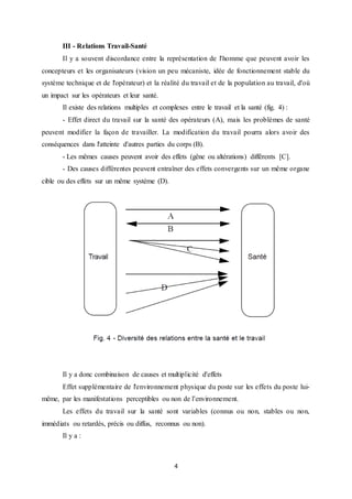 4
III - Relations Travail-Santé
Il y a souvent discordance entre la représentation de l'homme que peuvent avoir les
concepteurs et les organisateurs (vision un peu mécaniste, idée de fonctionnement stable du
système technique et de l'opérateur) et la réalité du travail et de la population au travail, d'où
un impact sur les opérateurs et leur santé.
Il existe des relations multiples et complexes entre le travail et la santé (fig. 4) :
- Effet direct du travail sur la santé des opérateurs (A), mais les problèmes de santé
peuvent modifier la façon de travailler. La modification du travail pourra alors avoir des
conséquences dans l'atteinte d'autres parties du corps (B).
- Les mêmes causes peuvent avoir des effets (gêne ou altérations) différents [C].
- Des causes différentes peuvent entraîner des effets convergents sur un même organe
cible ou des effets sur un même système (D).
Il y a donc combinaison de causes et multiplicité d'effets
Effet supplémentaire de l'environnement physique du poste sur les effets du poste lui-
même, par les manifestations perceptibles ou non de l’environnement.
Les effets du travail sur la santé sont variables (connus ou non, stables ou non,
immédiats ou retardés, précis ou diffus, reconnus ou non).
Il y a :
 