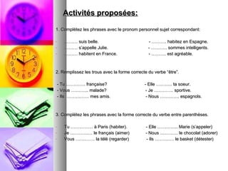 Activités proposées: 1. Complètez les phrases avec le pronom personnel sujet correspondant: ………  suis belle.  - ………. habitez en Espagne. ………  s’appelle Julie.  - ……….. sommes intelligents. ………  habitent en France.  - ………. est agréable. 2. Remplissez les trous avec la forme correcte du verbe “être”. - Tu …………. française?  - Elle ……….. ta soeur. - Vous ………... malade?  - Je …………. sportive. - Ils ……………. mes amis.  - Nous …………. espagnols. 3. Complétez les phrases avec la forme correcte du verbe entre parenthèses. Tu …………… à Paris (habiter).  - Elle ………….. Marie (s’appeler) Je …………… le français (aimer)  - Nous ………… le chocolat (adorer) Vous …………. la télé (regarder)  - Ils …………. le basket (détester) 
