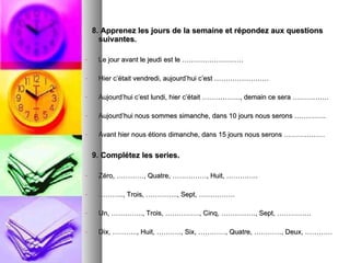 8. Apprenez les jours de la semaine et répondez aux questions suivantes. Le jour avant le jeudi est le ……………………… Hier c’était vendredi, aujourd’hui c’est …………………… Aujourd’hui c’est lundi, hier c’était …………….., demain ce sera ……………. Aujourd’hui nous sommes simanche, dans 10 jours nous serons ………….. Avant hier nous étions dimanche, dans 15 jours nous serons ……………… 9. Complétez les series. Zéro, …………, Quatre, ……………, Huit, ………….. ……… .., Trois, ………….., Sept, ……………. Un, ………….., Trois, ……………, Cinq, ……………, Sept, …………… Dix, ……….., Huit, ……….., Six, …………, Quatre, …………, Deux, ………… 