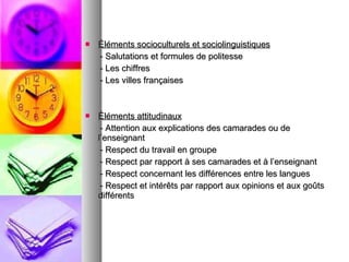 Éléments socioculturels et sociolinguistiques - Salutations et formules de politesse - Les chiffres - Les villes françaises Éléments attitudinaux - Attention aux explications des camarades ou de l’enseignant - Respect du travail en groupe - Respect par rapport à ses camarades et à l’enseignant - Respect concernant les différences entre les langues - Respect et intérêts par rapport aux opinions et aux goûts différents  