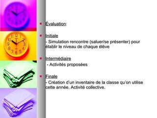 Évaluation :  Initiale   - Simulation rencontre (saluer/se présenter) pour établir le niveau de chaque élève Intermédiaire - Activités proposées  Finale   - Création d’un inventaire de la classe qu’on utilise cette année. Activité collective.  