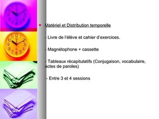 Matériel et Distribution temporelle - Livre de l’élève et cahier d’exercices. - Magnétophone + cassette - Tableaux récapitulatifs (Conjugaison, vocabulaire, actes de paroles) - Entre 3 et 4 sessions  