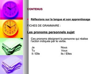 CONTENUS Réflexions sur la langue et son apprentissage FICHES DE GRAMMAIRE :  Les pronoms personnels sujet Ces pronoms désignent la personne qui réalise l’action indiquée par le verbe.  Je  Nous  Tu  Vous  Il / Elle  Ils / Elles 