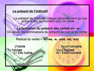 Le présent de l’indicatif Le présent de l’indicatif indique généralement qu’une  action a lieu au moment que l’on parle.  La formation du présent des verbes en –er. On ajoute les terminaisons du présent au radical du verbe  Radical du verbe +  -e, -es, -e, -ons, -ez, -ent . J’habit e  Nous habit ons Tu habit es   Vous habit ez   Il / Elle habit e   Ils / Elles habit ent 