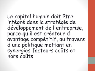 Le capital humain doit être
intégré dans la stratégie de
développement de l entreprise,
parce qu il est créateur d
avantage compétitif, au travers
d une politique mettant en
synergies facteurs coûts et
hors coûts
 