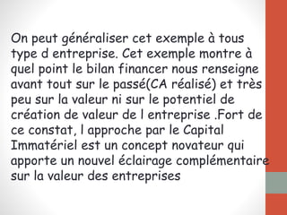 On peut généraliser cet exemple à tous
type d entreprise. Cet exemple montre à
quel point le bilan financer nous renseigne
avant tout sur le passé(CA réalisé) et très
peu sur la valeur ni sur le potentiel de
création de valeur de l entreprise .Fort de
ce constat, l approche par le Capital
Immatériel est un concept novateur qui
apporte un nouvel éclairage complémentaire
sur la valeur des entreprises
 