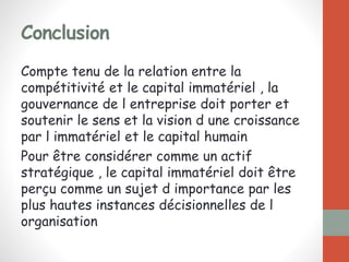 Conclusion
Compte tenu de la relation entre la
compétitivité et le capital immatériel , la
gouvernance de l entreprise doit porter et
soutenir le sens et la vision d une croissance
par l immatériel et le capital humain
Pour être considérer comme un actif
stratégique , le capital immatériel doit être
perçu comme un sujet d importance par les
plus hautes instances décisionnelles de l
organisation
 