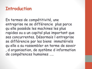 Introduction
En termes de compétitivité, une
entreprise ne se différencie plus parce
qu elle possède les machines les plus
rapides ou a un capital plus important que
ses concurrentes. Désormais l entreprise
se différencie par les biens immatériels
qu elle a su rassembler en terme de savoir
, d organisation, de système d information
de compétences humaines …..
 