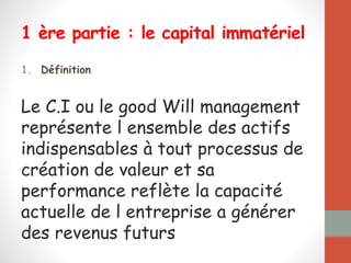 1 ère partie : le capital immatériel
1. Définition
Le C.I ou le good Will management
représente l ensemble des actifs
indispensables à tout processus de
création de valeur et sa
performance reflète la capacité
actuelle de l entreprise a générer
des revenus futurs
 