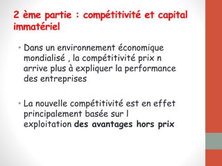 2 ème partie : compétitivité et capital
immatériel
• Dans un environnement économique
mondialisé , la compétitivité prix n
arrive plus à expliquer la performance
des entreprises
• La nouvelle compétitivité est en effet
principalement basée sur l
exploitation des avantages hors prix
 