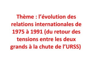 Thème : l’évolution des relations internationales de 1975 à 1991 (du retour des tensions entre les deux grands à la chute de l’URSS)  