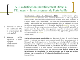A - La distinction Investissement Direct à l’Etranger -  Investissement de Portefeuille Investissement direct à l’étranger (IDE) :  Investissements qu'une  unité institutionnelle  résidente d'une économie effectue dans le but d'acquérir un intérêt durable dans une unité institutionnelle résidente d'une autre économie et d'exercer, dans le cadre d'une relation à long terme, une influence significative sur sa gestion. Par convention, une relation d'investissement direct est établie dès lors qu'un investisseur acquiert au moins 10 % du capital social de l' entreprise  investie. Les investissements directs comprennent non seulement l'opération initiale qui établit la relation entre les deux unités, mais également toutes les opérations en capital ultérieures entre elles et entre les unités institutionnelles apparentées, qu'elles soient ou non constituées en  sociétés . Source : Insee Les investissements de portefeuilles  sont des achats de titres de propriété ou de créance - émis par des agents non-résidents (c'est-à -dire, schématiquement, à  l'étranger) - par des épargnants qui ne désirent pas pour autant prendre le contrôle de l'entreprise, mais simplement placer leur argent dans une optique de rentabilité.  à proprement parler, les investissements de portefeuille sont donc des placements. Comment déterminer si un achat d'action a ou non une optique de rentabilité ? Conventionnellement, selon le FMI, on considère qu' un achat d'action est un investissement de portefeuille (un placement) tant que le total des actions détenues représente moins de 10% du capital social de l'entreprise .  Source : brises Pourquoi ne faut-il pas confondre IDE et investissement de portefeuille? Montrez qu’ils répondent à deux logiques complètement différentes 