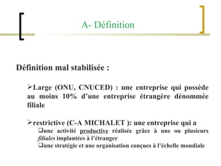 A- Définition Définition mal stabilisée :  Large (ONU, CNUCED) : une entreprise qui possède au moins 10% d’une entreprise étrangère dénommée filiale   restrictive (C-A MICHALET ): une entreprise qui a  une activité  productive  réalisée grâce à une ou plusieurs  filiales  implantées à l’étranger une stratégie et une organisation conçues à l’échelle mondiale 