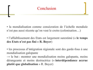 •  la mondialisation comme consécration de l’échelle mondiale n’est pas aussi récente qu’on veut le croire (colonisation…) •  l’affaiblissement des Etats est largement surestimé («  le temps des Etats n’est pas fini » R. Boyer ) •  les processus d’intégration régionale sont des garde-fous à une mondialisation galopante ->  le but : montrer une mondialisation moins galopante, moins dérangeante et moins destructrice («  interdépendance accrue plutôt que globalisation  » R. Boyer) Conclusion  