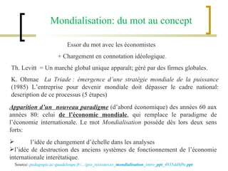 Essor du mot avec les économistes  + Chargement en connotation idéologique . Th. Levitt  = Un marché global unique apparaît; géré par des firmes globales. K. Ohmae  La Triade : émergence d’une stratégie mondiale de la puissance  (1985) L’entreprise pour devenir mondiale doit dépasser le cadre national: description de ce processus (5 étapes) Apparition d’un  nouveau paradigme  (d’abord économique) des années 60 aux années 80: celui  de l’économie mondiale , qui remplace le paradigme de l’économie internationale. Le mot  Mondialisation  possède dès lors deux sens forts: l’idée de changement d’échelle dans les analyses l’idée de destruction des anciens systèmes de fonctionnement de l’économie internationale interétatique .  Mondialisation: du mot au concept Source:  pedagogie.ac-guadeloupe.fr/.../geo_ressources_ mondialisation _intro_ ppt _4935dd6f8e. ppt 