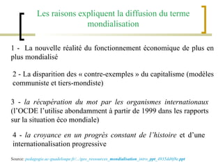 Les raisons expliquent la diffusion du terme mondialisation 1 -  La nouvelle réalité du fonctionnement économique de plus en plus mondialisé 2 - La disparition des « contre-exemples » du capitalisme (modèles communiste et tiers-mondiste) 3 -  la récupération du mot par les organismes internationaux  (l’OCDE l’utilise abondamment à partir de 1999 dans les rapports sur la situation éco mondiale) 4 -  la croyance en un progrès constant de l’histoire  et d’une internationalisation progressive Source:  pedagogie.ac-guadeloupe.fr/.../geo_ressources_ mondialisation _intro_ ppt _4935dd6f8e. ppt 