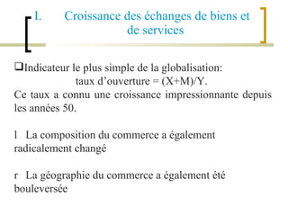 Croissance des échanges de biens et de services Indicateur le plus simple de la globalisation: taux d’ouverture = (X+M)/Y.  Ce taux a connu une croissance impressionnante depuis les années 50. 􀂄  La composition du commerce a également radicalement changé 􀂄  La géographie du commerce a également été bouleversée 