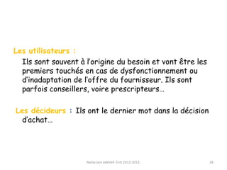 Les utilisateurs :
Ils sont souvent à l’origine du besoin et vont être les
premiers touchés en cas de dysfonctionnement ou
d’inadaptation de l’offre du fournisseur. Ils sont
parfois conseillers, voire prescripteurs…
Les décideurs : Ils ont le dernier mot dans la décision
d’achat…
Nahla ben yekhlef- Enit 2012-2013. 28
 
