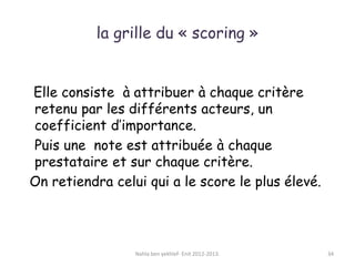la grille du « scoring »
Elle consiste à attribuer à chaque critère
retenu par les différents acteurs, un
coefficient d’importance.
Puis une note est attribuée à chaque
prestataire et sur chaque critère.
On retiendra celui qui a le score le plus élevé.
Nahla ben yekhlef- Enit 2012-2013. 34
 