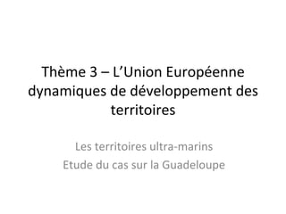 Thème 3 – L’Union Européenne
dynamiques de développement des
           territoires

      Les territoires ultra-marins
    Etude du cas sur la Guadeloupe
 
